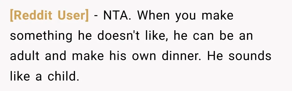 [Reddit User] − NTA. When you make something he doesn't like, he can be an adult and make his own dinner. He sounds like a child.