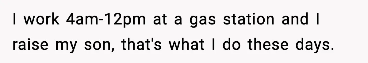 I work 4am-12pm at a gas station and I raise my son, that's what I do these days.