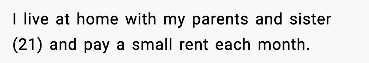 I live at home with my parents and sister (21) and pay a small rent each month.