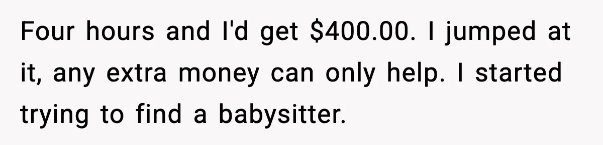 Four hours and I'd get $400.00. I jumped at it, any extra money can only help. I started trying to find a babysitter.