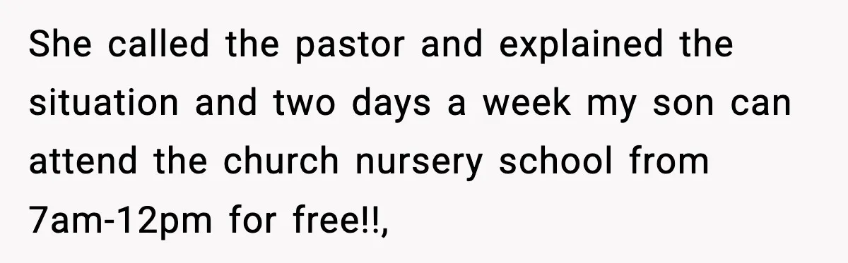 She called the pastor and explained the situation and two days a week my son can attend the church nursery school from 7am-12pm for free!!,