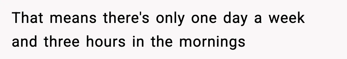 That means there's only one day a week and three hours in the mornings