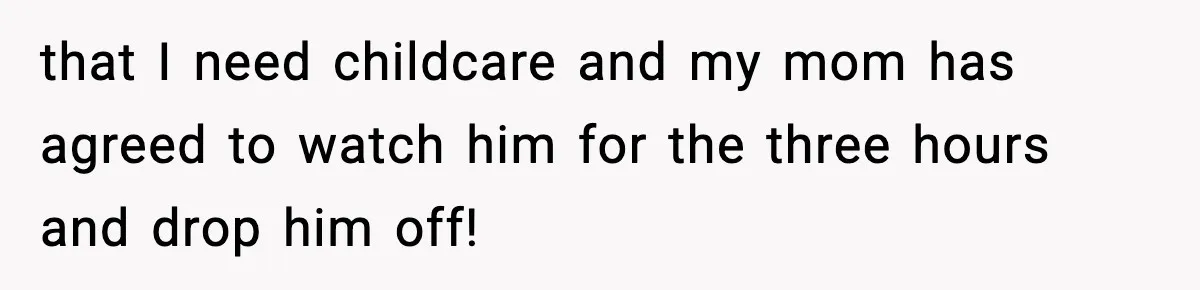 that I need childcare and my mom has agreed to watch him for the three hours and drop him off!
