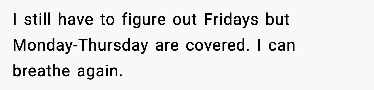I still have to figure out Fridays but Monday-Thursday are covered. I can breathe again.