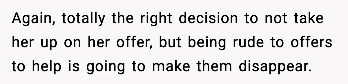 Again, totally the right decision to not take her up on her offer, but being rude to offers to help is going to make them disappear.