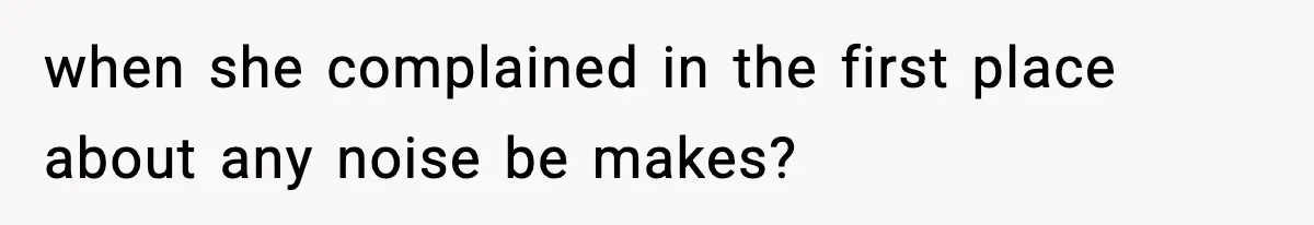 when she complained in the first place about any noise be makes?