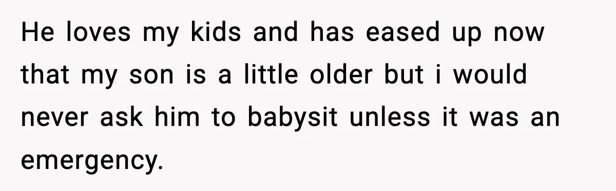 He loves my kids and has eased up now that my son is a little older but i would never ask him to babysit unless it was an emergency.