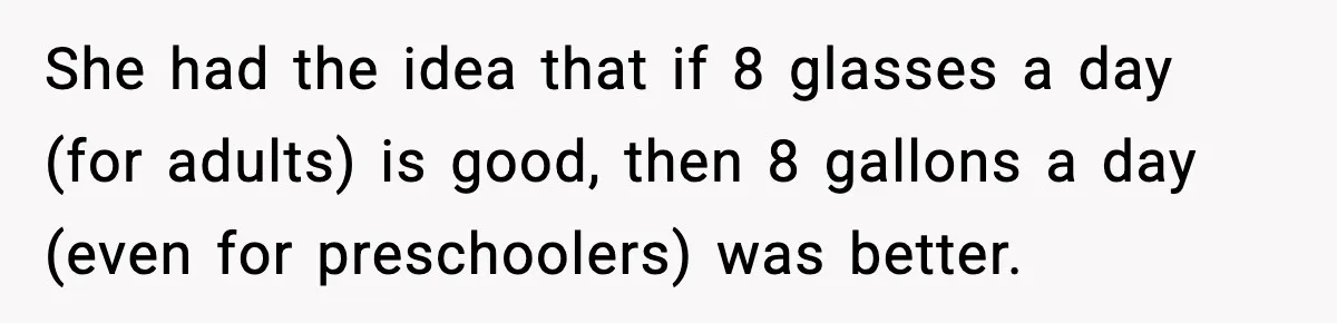 She had the idea that if 8 glasses a day (for adults) is good, then 8 gallons a day (even for preschoolers) was better.