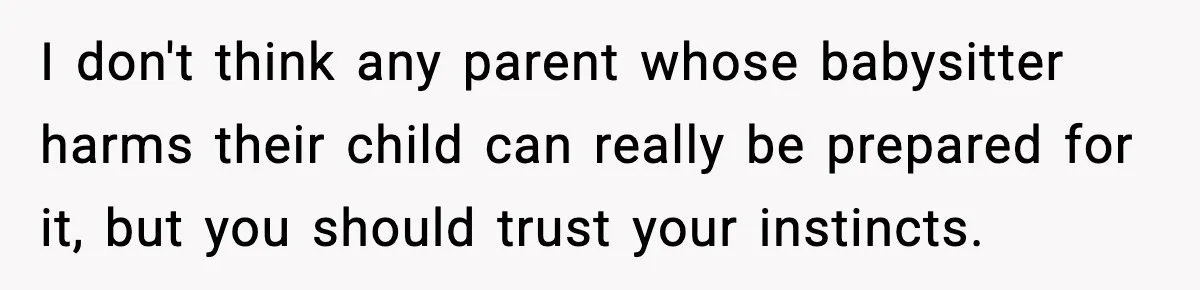 I don't think any parent whose babysitter harms their child can really be prepared for it, but you should trust your instincts.