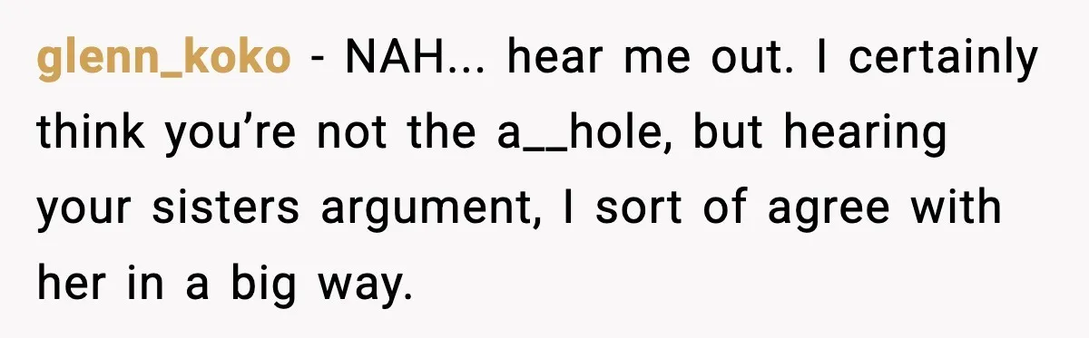 glenn_koko − NAH... hear me out. I certainly think you’re not the a__hole, but hearing your sisters argument, I sort of agree with her in a big way.
