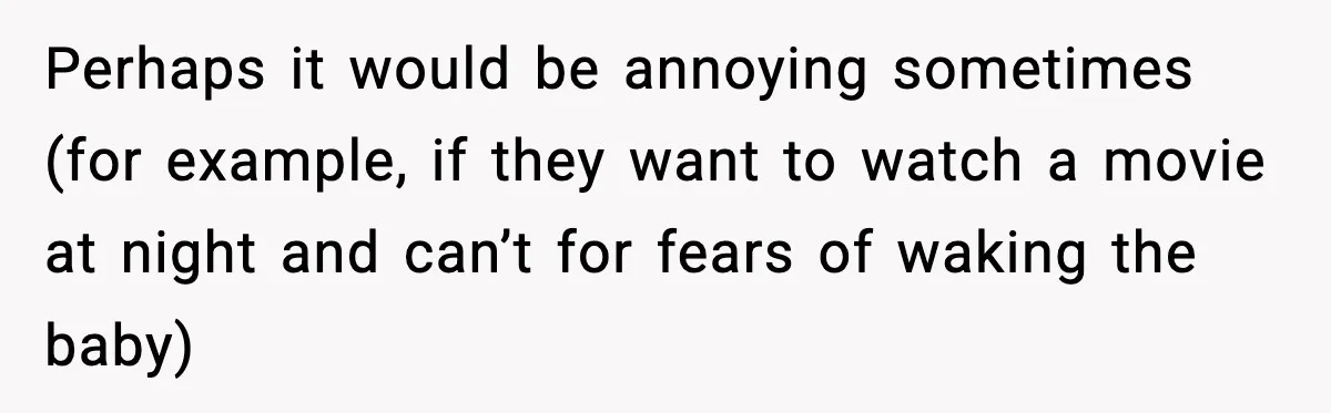 Perhaps it would be annoying sometimes (for example, if they want to watch a movie at night and can’t for fears of waking the baby)