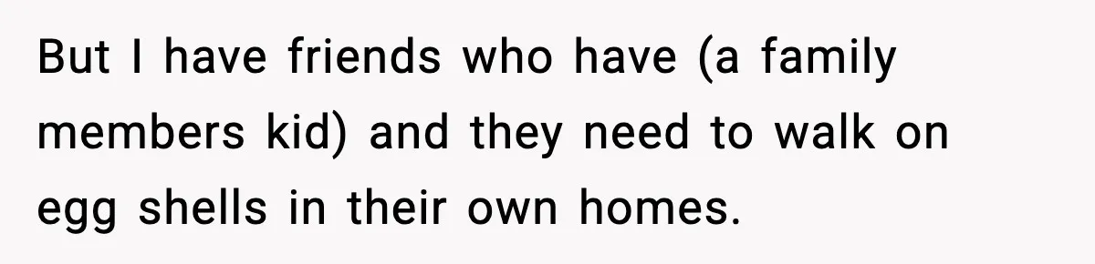 But I have friends who have (a family members kid) and they need to walk on egg shells in their own homes.