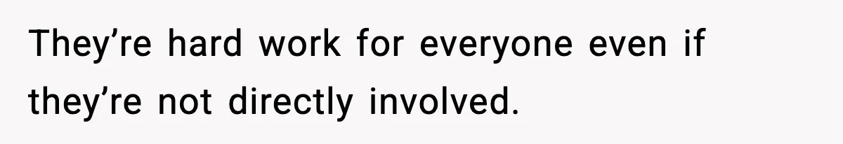 They’re hard work for everyone even if they’re not directly involved.