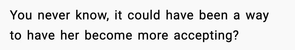 You never know, it could have been a way to have her become more accepting?