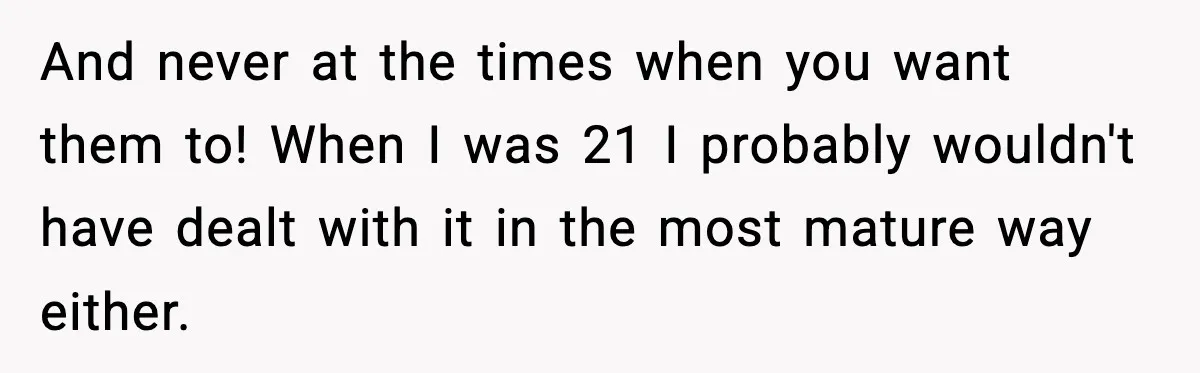 And never at the times when you want them to! When I was 21 I probably wouldn't have dealt with it in the most mature way either.
