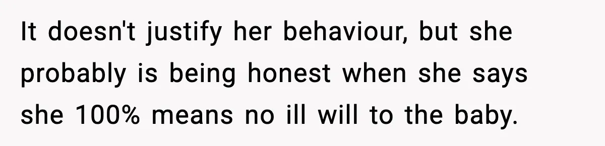 It doesn't justify her behaviour, but she probably is being honest when she says she 100% means no ill will to the baby.