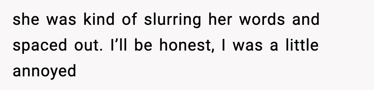 she was kind of slurring her words and spaced out. I’ll be honest, I was a little annoyed