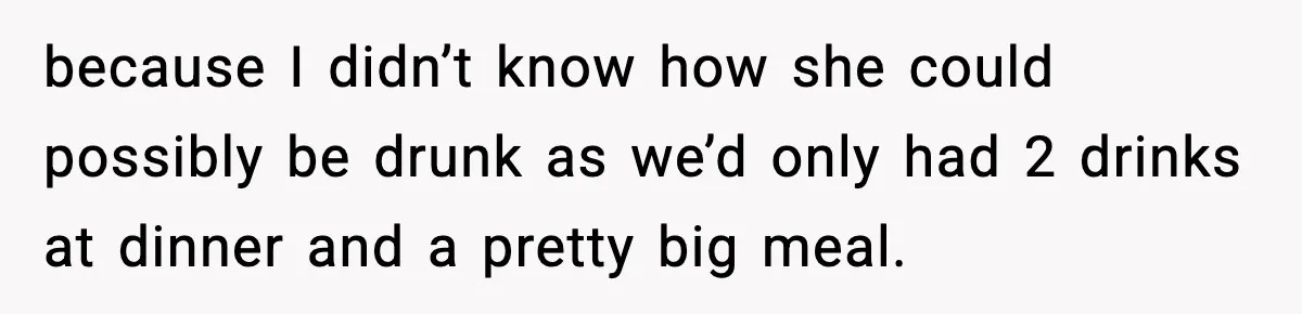 because I didn’t know how she could possibly be drunk as we’d only had 2 drinks at dinner and a pretty big meal.