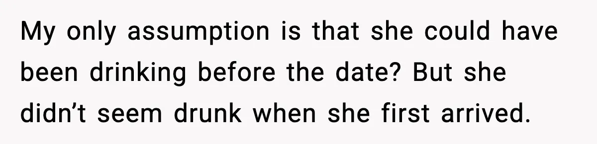 My only assumption is that she could have been drinking before the date? But she didn’t seem drunk when she first arrived.
