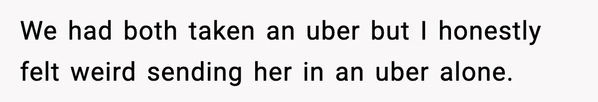 We had both taken an uber but I honestly felt weird sending her in an uber alone.