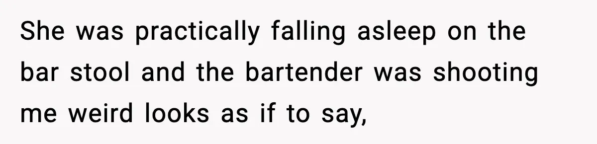 She was practically falling asleep on the bar stool and the bartender was shooting me weird looks as if to say,