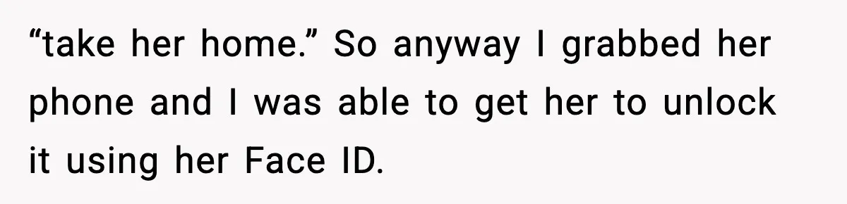 “take her home.” So anyway I grabbed her phone and I was able to get her to unlock it using her Face ID.