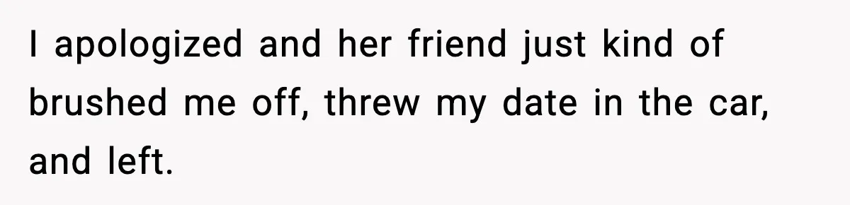 I apologized and her friend just kind of brushed me off, threw my date in the car, and left.