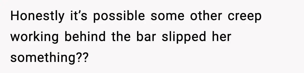 Honestly it’s possible some other creep working behind the bar slipped her something??