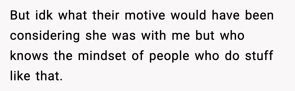 But idk what their motive would have been considering she was with me but who knows the mindset of people who do stuff like that.