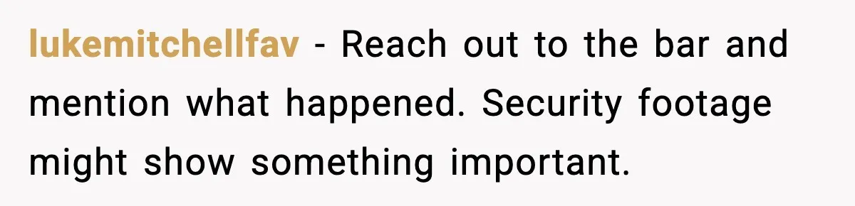 lukemitchellfav - Reach out to the bar and mention what happened. Security footage might show something important.