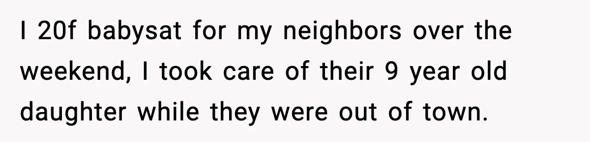 I 20f babysat for my neighbors over the weekend, I took care of their 9 year old daughter while they were out of town.