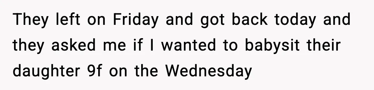 They left on Friday and got back today and they asked me if I wanted to babysit their daughter 9f on the Wednesday