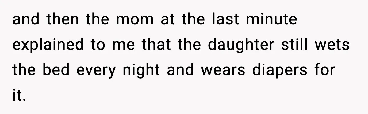 and then the mom at the last minute explained to me that the daughter still wets the bed every night and wears diapers for it.