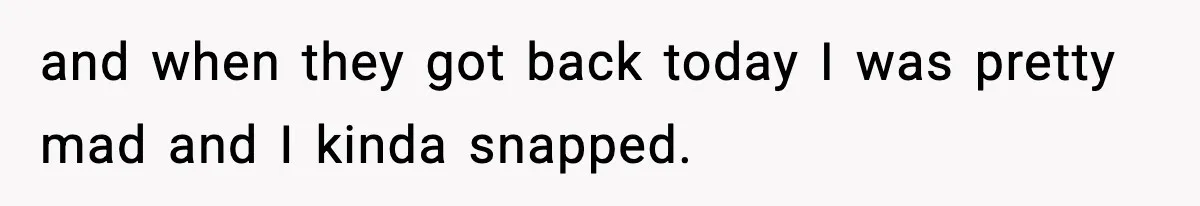 and when they got back today I was pretty mad and I kinda snapped.