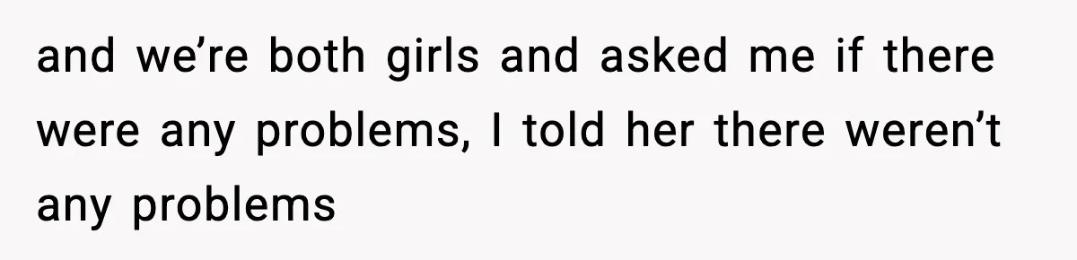 and we’re both girls and asked me if there were any problems, I told her there weren’t any problems