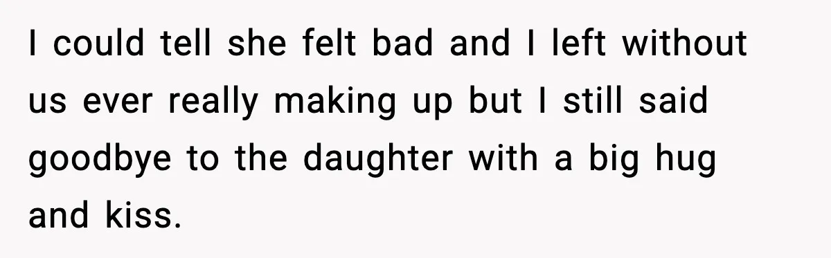 I could tell she felt bad and I left without us ever really making up but I still said goodbye to the daughter with a big hug and kiss.