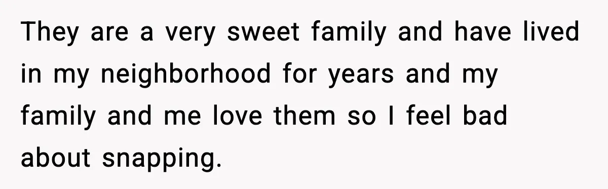 They are a very sweet family and have lived in my neighborhood for years and my family and me love them so I feel bad about snapping.