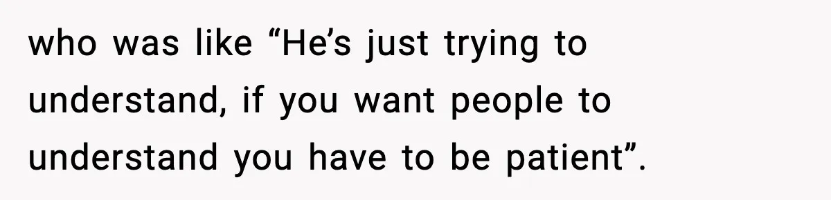 who was like “He’s just trying to understand, if you want people to understand you have to be patient”.