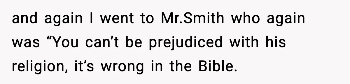 and again I went to Mr.Smith who again was “You can’t be prejudiced with his religion, it’s wrong in the Bible.