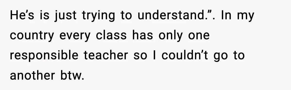 He’s is just trying to understand.”. In my country every class has only one responsible teacher so I couldn’t go to another btw.