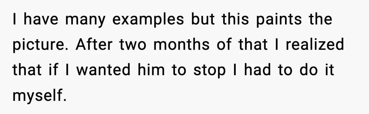 I have many examples but this paints the picture. After two months of that I realized that if I wanted him to stop I had to do it myself.