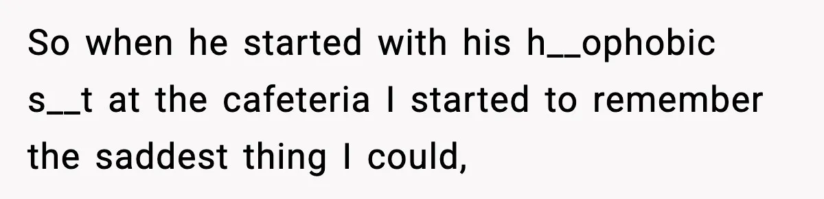 So when he started with his h__ophobic s__t at the cafeteria I started to remember the saddest thing I could,