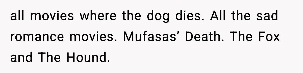 all movies where the dog dies. All the sad romance movies. Mufasas’ Death. The Fox and The Hound.