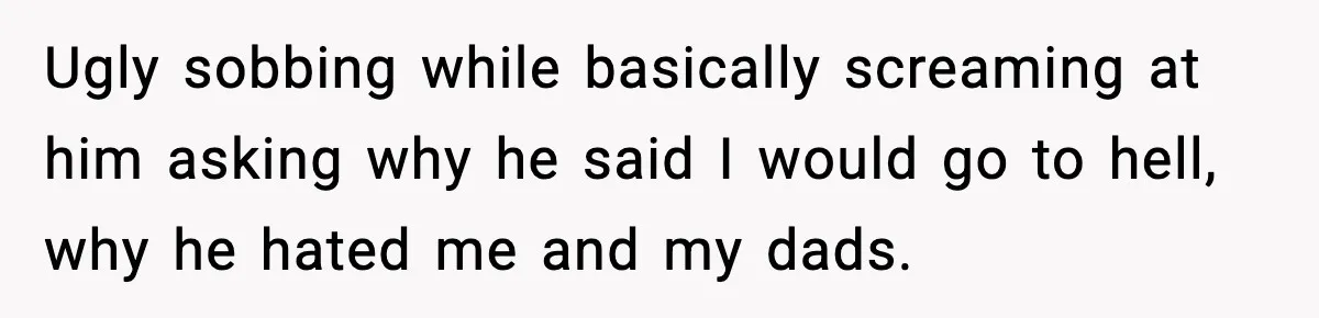 Ugly sobbing while basically screaming at him asking why he said I would go to hell, why he hated me and my dads.