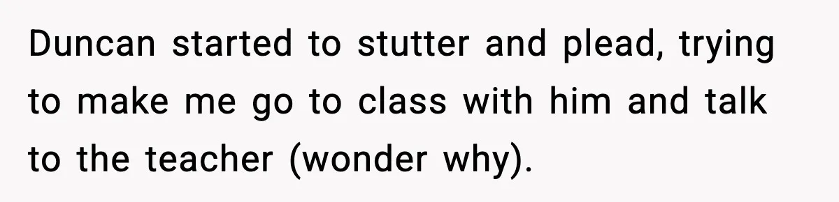 Duncan started to stutter and plead, trying to make me go to class with him and talk to the teacher (wonder why).