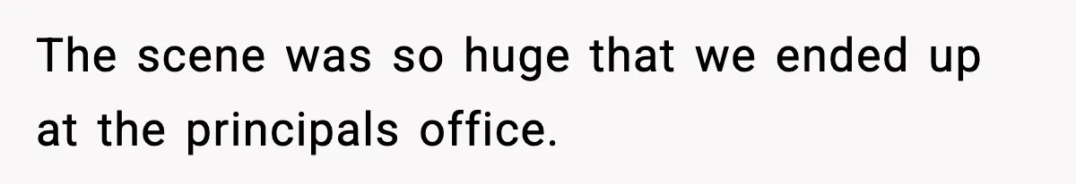The scene was so huge that we ended up at the principals office.