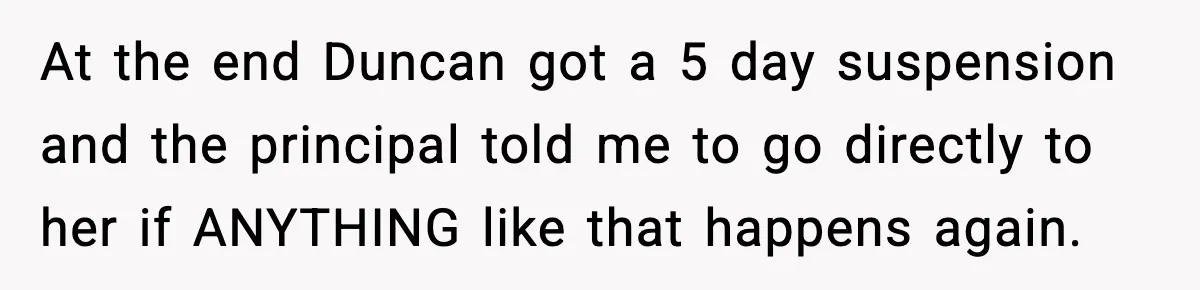 At the end Duncan got a 5 day suspension and the principal told me to go directly to her if ANYTHING like that happens again.