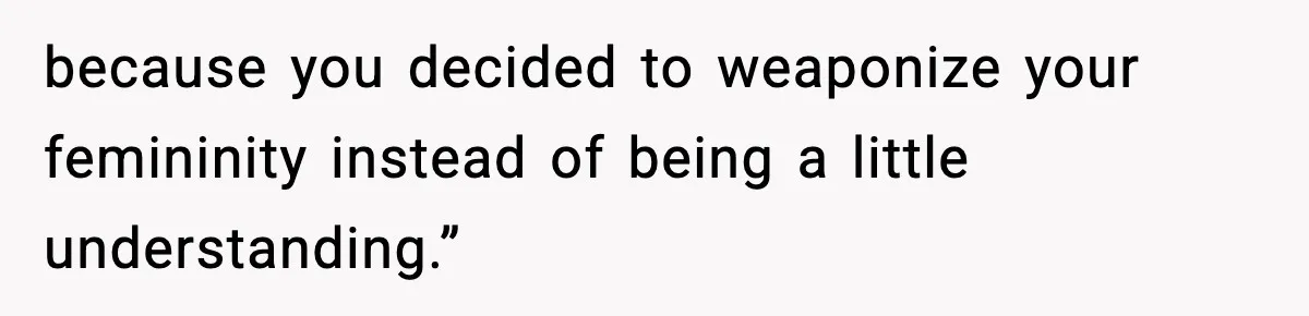 because you decided to weaponize your femininity instead of being a little understanding.”