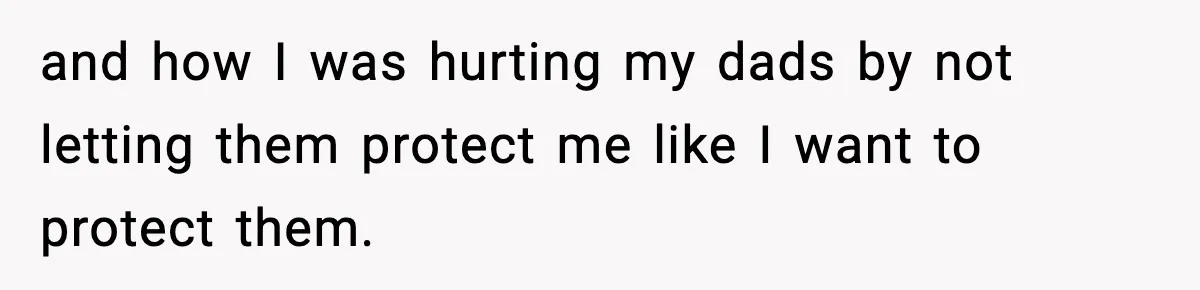 and how I was hurting my dads by not letting them protect me like I want to protect them.