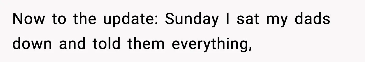 Now to the update: Sunday I sat my dads down and told them everything,